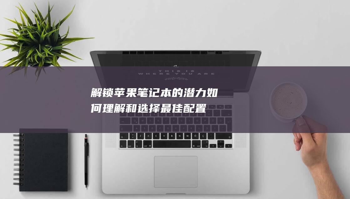 解锁苹果笔记本的潜力：如何理解和选择最佳配置 (解锁苹果笔记本电脑锁屏密码要多少钱)