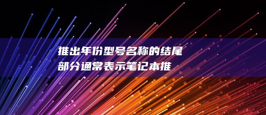 推出年份：型号名称的结尾部分通常表示笔记本推出的年份，例如 2022 或 2023。(年份推年龄)