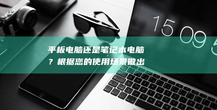 平板电脑还是笔记本电脑？根据您的使用场景做出明智的决定 (平板电脑还是笔记本电脑好)