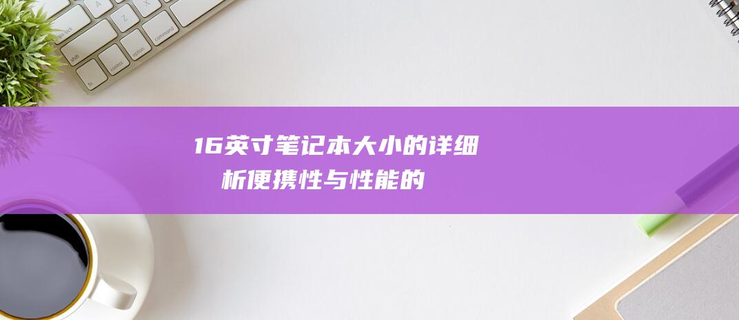 16 英寸笔记本大小的详细分析：便携性与性能的完美平衡 (16英寸笔记本电脑长宽是多少)