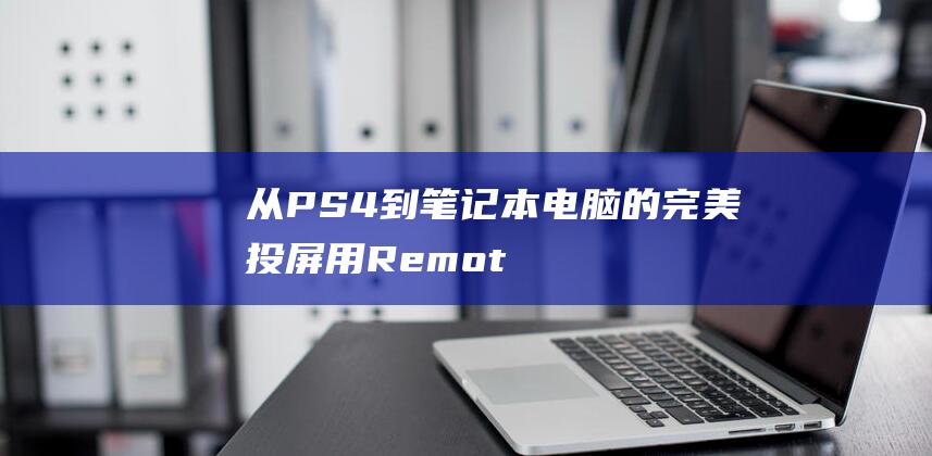 从 PS4 到笔记本电脑的完美投屏：用 Remote Play 解锁多功能游戏 (怎么把ps4输入到笔记本)