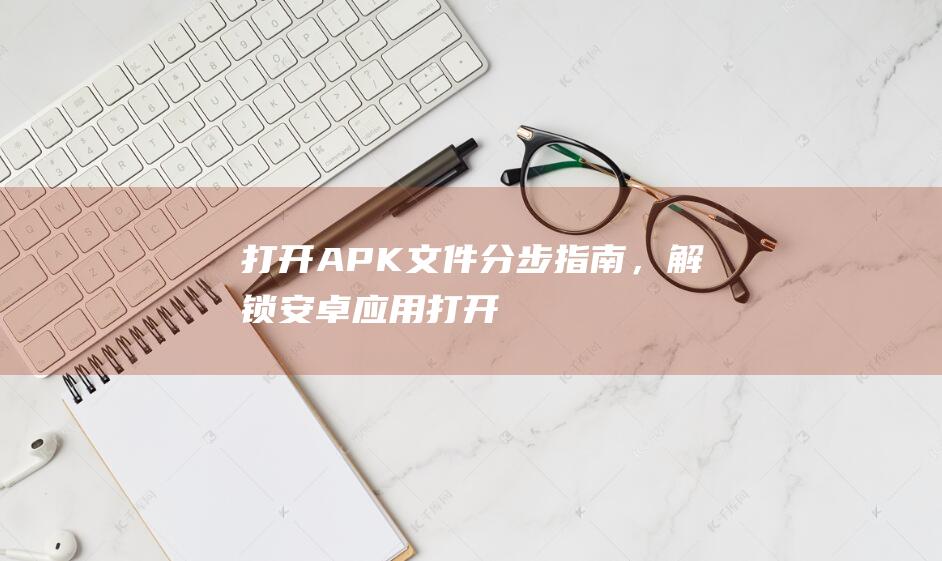 打开 APK 文件：分步指南，解锁安卓应用 (打开apk文件的应用程序)