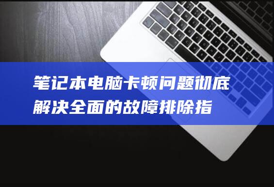 笔记本电脑卡顿问题彻底解决！全面的故障排除指南 (笔记本电脑卡顿反应慢怎么处理)