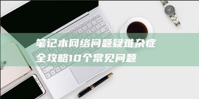 笔记本问题疑难杂症全攻略10个常见问题