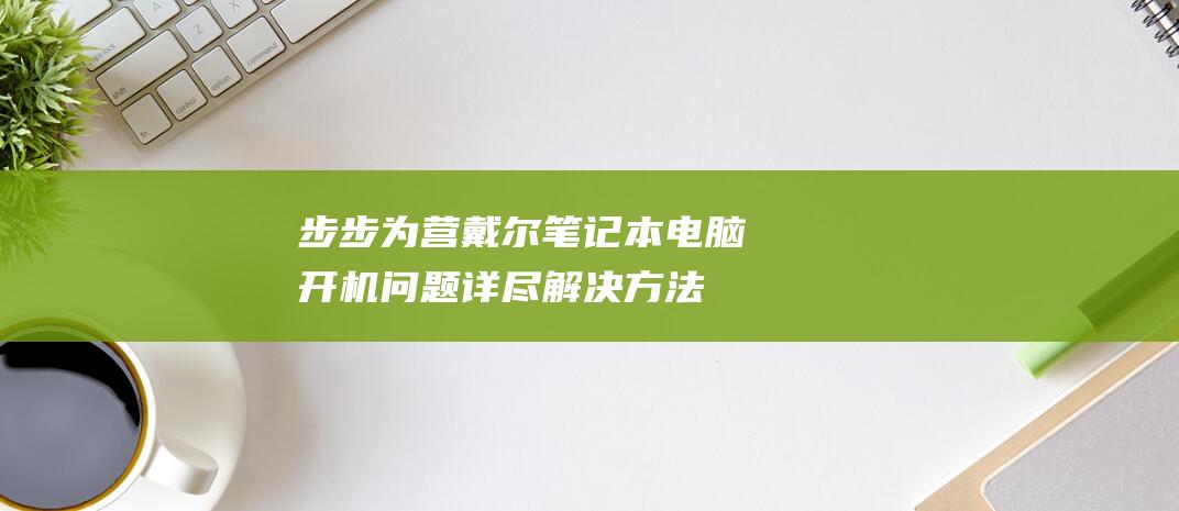 步步为营：戴尔笔记本电脑开机问题详尽解决方法 (步步为营女演员)