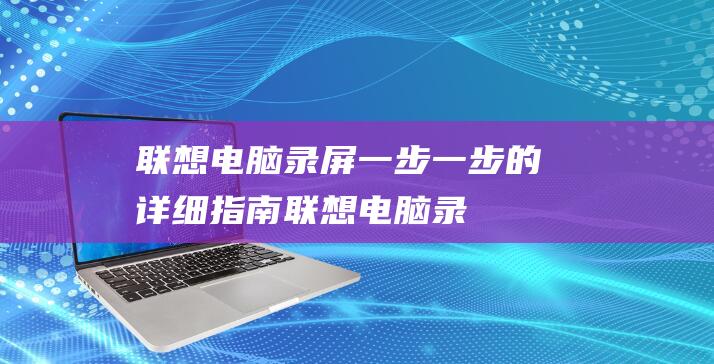 联想电脑录屏：一步一步的详细指南 (联想电脑录屏怎么录)