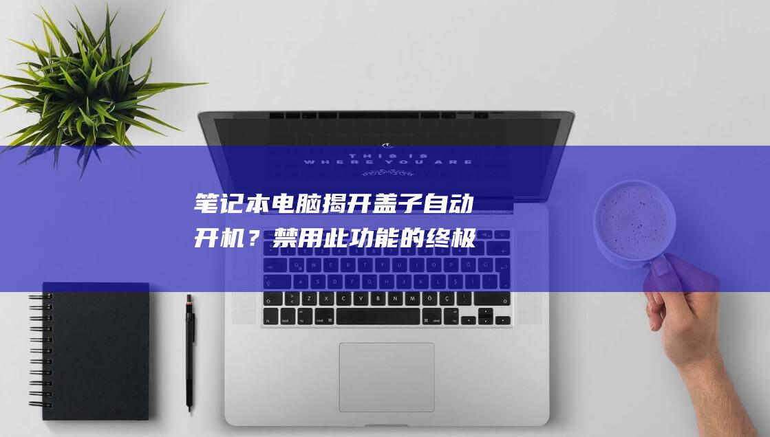 笔记本电脑揭开盖子自动开机？禁用此功能的终极指南 (笔记本电脑揭盖开机怎么关闭)