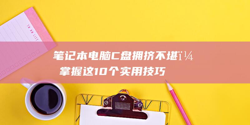 笔记本电脑C盘拥挤不堪？掌握这10个实用技巧，释放空间，告别卡顿 (笔记本电脑cpu天梯图)