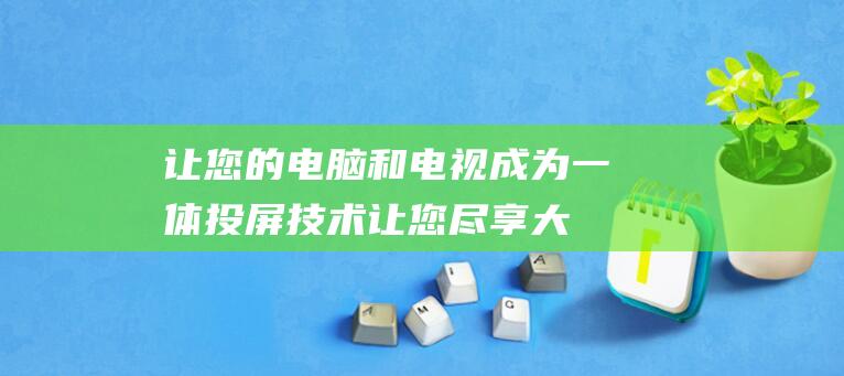 让您的电脑和电视成为一体：投屏技术让您尽享大屏娱乐，抛开束缚 (让您的电脑和手机共享)