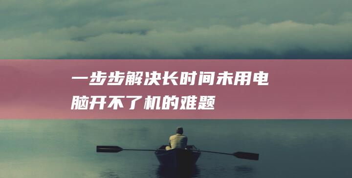 一步步解决长时间未用电脑开不了机的难题