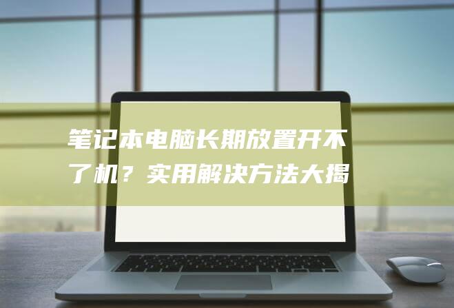 笔记本电脑长期放置开不了机？实用解决方法大揭秘 (笔记本电脑长时间插着电源会怎么样)