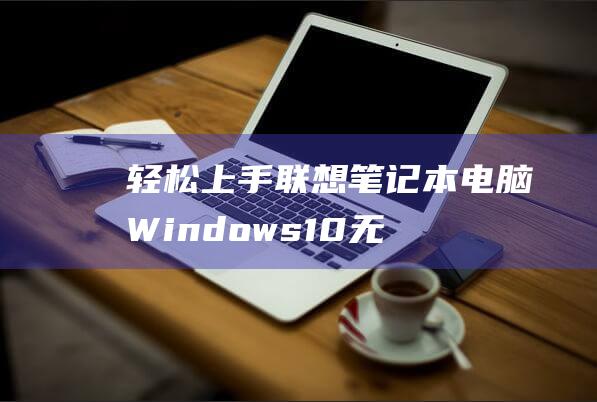 轻松上手：联想笔记本电脑 Windows 10 无线网卡驱动程序安装的全面指南 (联怎么样)