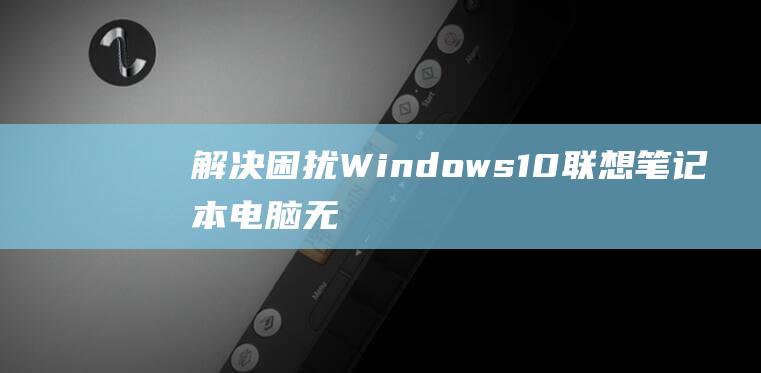 解决困扰：Windows 10 联想笔记本电脑无线网卡驱动程序安装故障排除 (解决困扰基层的形式主义问题自查自纠)