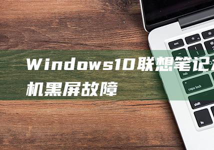 Windows 10 联想笔记本电脑开机黑屏故障的深入探究和解决方案 (windows 11)