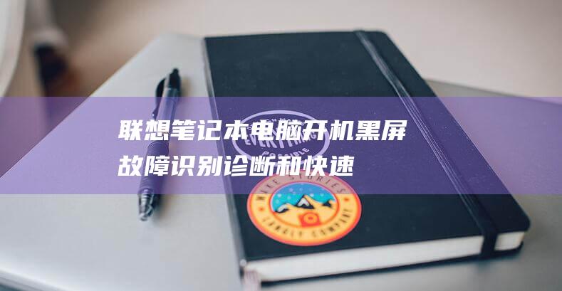 联想笔记本电脑开机黑屏：故障识别、诊断和快速修复指南 (联想笔记本电脑)