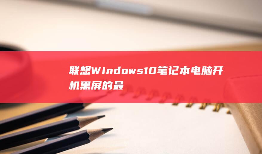 联想 Windows 10 笔记本电脑开机黑屏的最终修复指南 (联想windows7笔记本电脑)