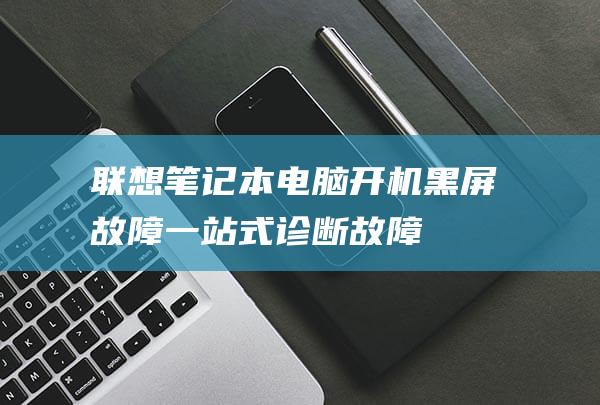 联想笔记本电脑开机黑屏故障：一站式诊断、故障排除和修复指南 (联想笔记本电脑售后服务)