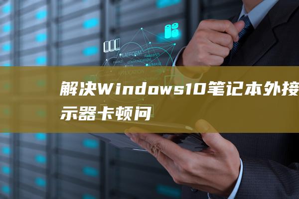 解决 Windows 10 笔记本外接显示器卡顿问题的详细指南 (解决windows中的蓝屏错误)