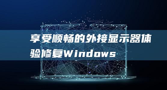 享受顺畅的外接显示器体验：修复 Windows 10 卡顿的权威指南 (享受顺畅的外交英语)