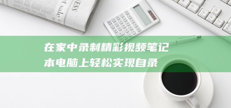 在家中录制精彩视频：笔记本电脑上轻松实现自录 (在家中录制精彩视频)