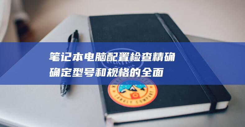 笔记本电脑配置检查: 精确确定型号和规格的全面指南 (笔记本电脑配置怎么看)