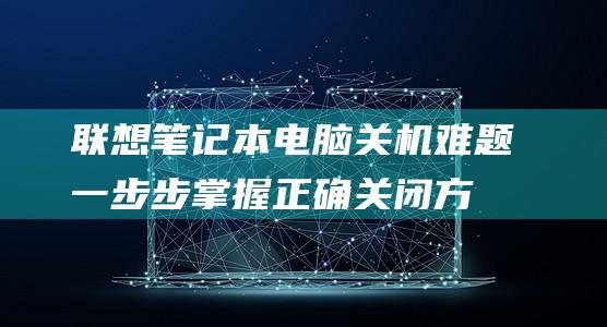 联想笔记本电脑关机难题：一步步掌握正确关闭方法 (联想笔记本电脑)