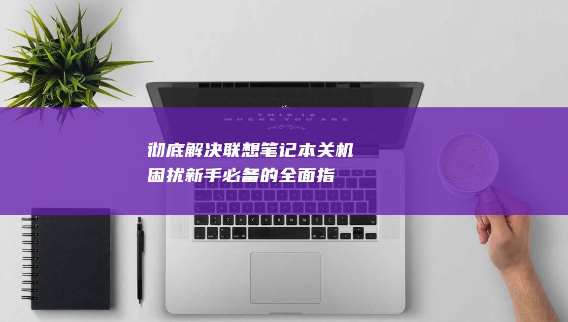 彻底解决联想笔记本关机困扰：新手必备的全面指南 (彻底解决联想问题的人)