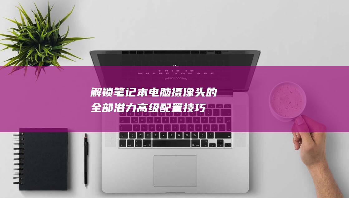 解锁笔记本电脑摄像头的全部潜力：高级配置技巧 (解锁笔记本电脑触摸板)