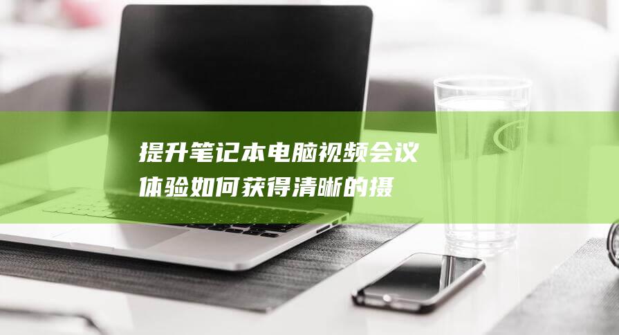 提升笔记本电脑视频会议体验如何获得清晰的摄