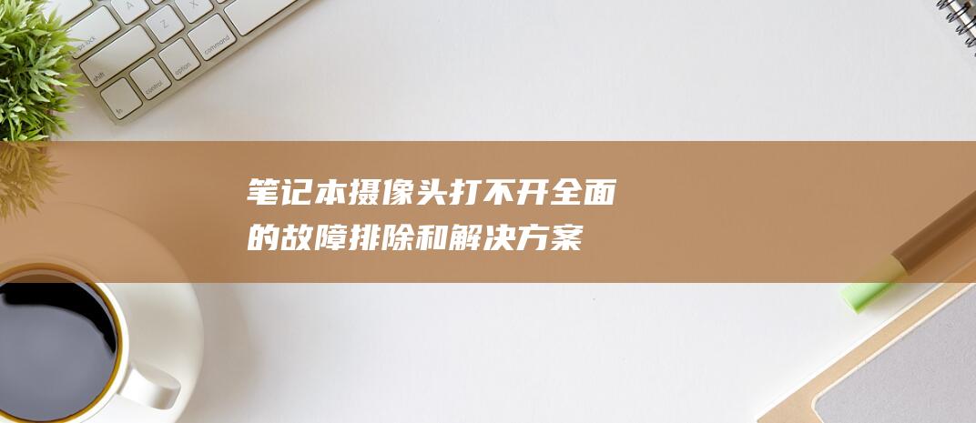 笔记本摄像头打不开：全面的故障排除和解决方案 (笔记本摄像头打开是黑的)