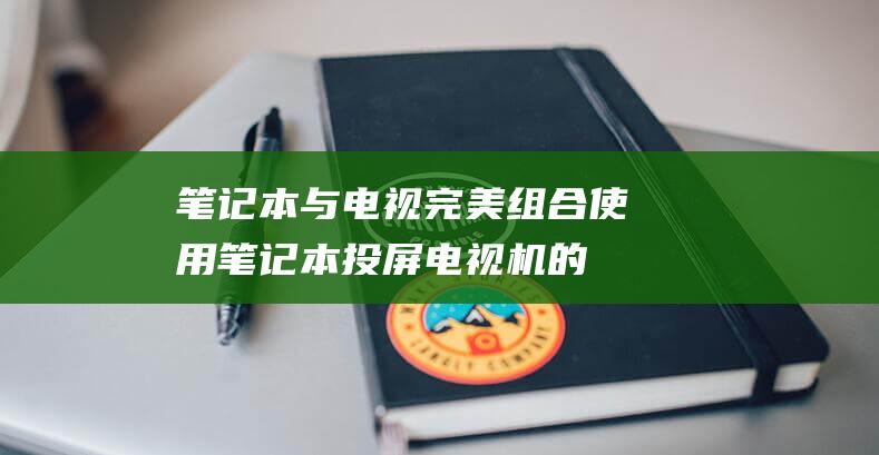 笔记本与电视完美组合：使用笔记本投屏电视机的全攻略 (笔记本与电视机投屏)