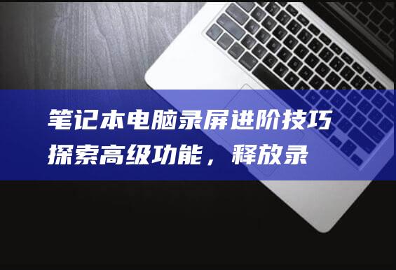 笔记本电脑录屏进阶技巧探索高级功能，释放录