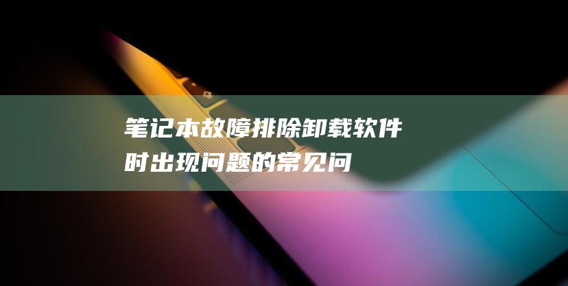 [笔记本故障排除] 卸载软件时出现问题的常见问题解答 (笔记本故障率排行榜)