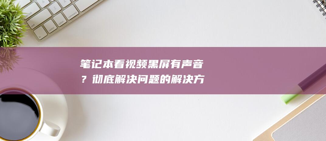 笔记本看视频黑屏有声音？彻底解决问题的解决方案清单 (笔记本看视频卡顿什么原因)