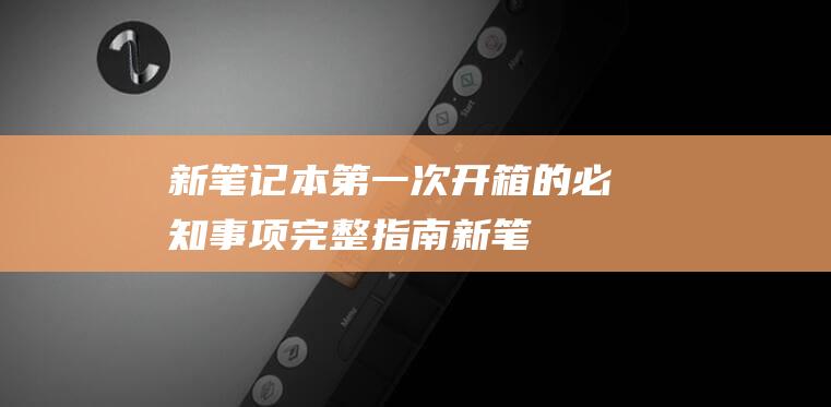 新笔记本第一次开箱的必知事项：完整指南 (新笔记本第一次充电要充多久)