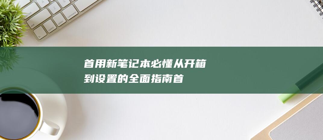 首用新笔记本必懂从开箱到设置的全面指南首