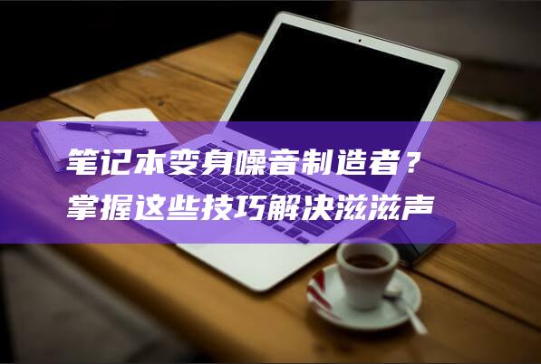 笔记本变身噪音制造者？掌握这些技巧解决滋滋声，享受无杂音体验 (笔记本变身噪音怎么办)