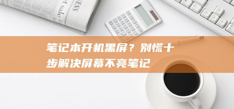 笔记本开机黑屏？别慌！十步解决屏幕不亮 (笔记本开机黑屏)