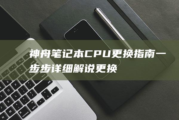 神舟笔记本CPU更换指南：一步步详细解说更换过程 (神舟笔记本cpu更换)