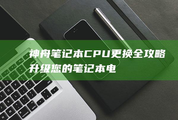 神舟笔记本CPU更换全攻略：升级您的笔记本电脑 (神舟笔记本cpu更换)