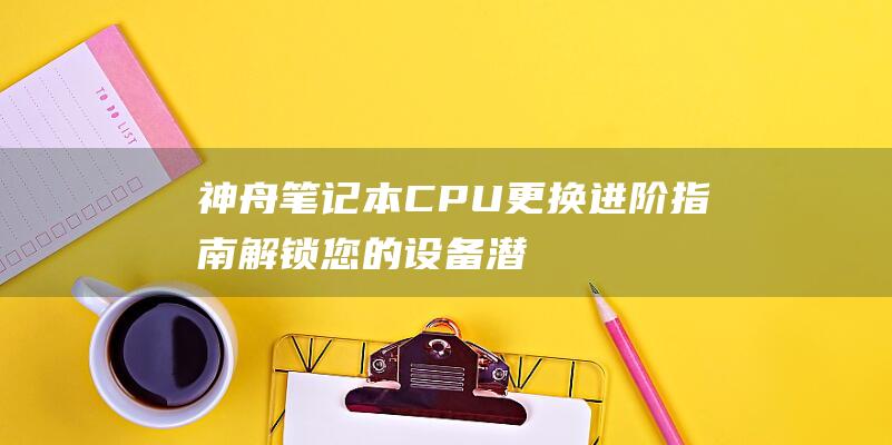 神舟笔记本CPU更换进阶指南：解锁您的设备潜力 (神舟笔记本cpu更换)