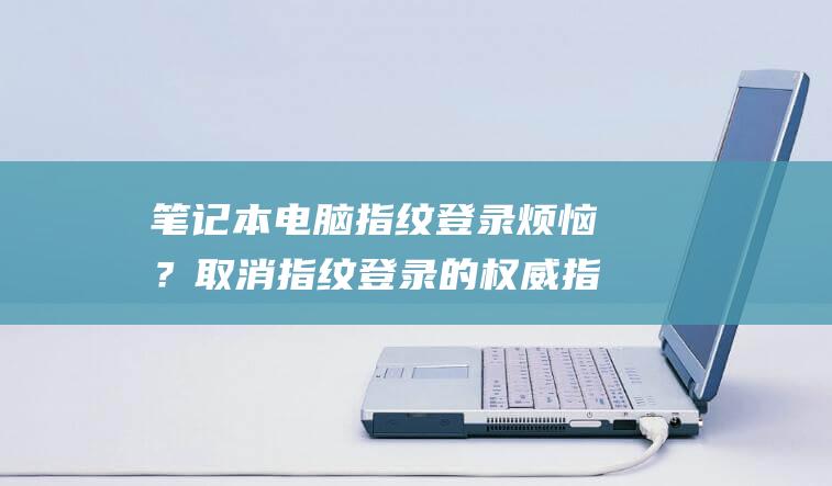 笔记本电脑指纹登录烦恼？取消指纹登录的权威指南 (笔记本电脑指纹解锁不能用了怎么办)