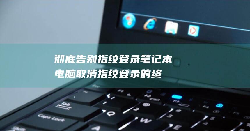 彻底告别指纹登录！笔记本电脑取消指纹登录的终结指南 (彻底告别指纹怎么设置)