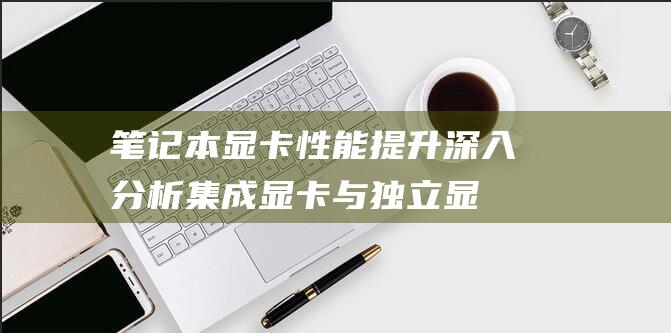 笔记本显卡性能提升: 深入分析集成显卡与独立显卡的差异和加装可行性 (笔记本显卡性价比)