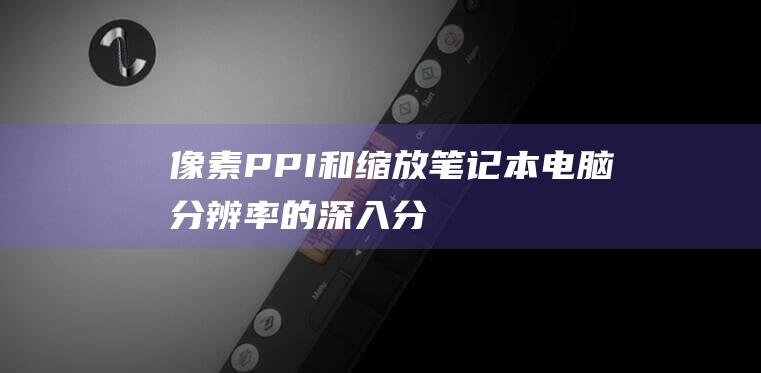 像素、PPI 和缩放：笔记本电脑分辨率的深入分解 (像素ppi和dpi)