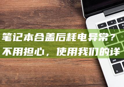 笔记本合盖后耗电异常？不用担心，使用我们的详细指南轻松解决 (笔记本合盖后再打开黑屏)