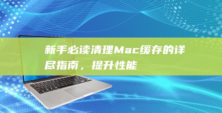 新手必读：清理 Mac 缓存的详尽指南，提升性能和空间 (清???)