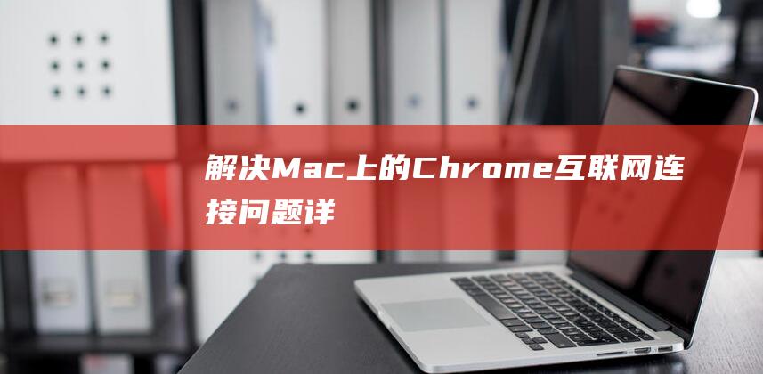 解决 Mac 上的 Chrome 互联网连接问题：详尽的教程 (macxi)