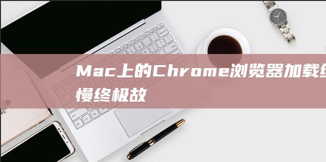 Mac 上的 Chrome 浏览器加载缓慢：终极故障排除指南 (mac上的chrome没有响应)