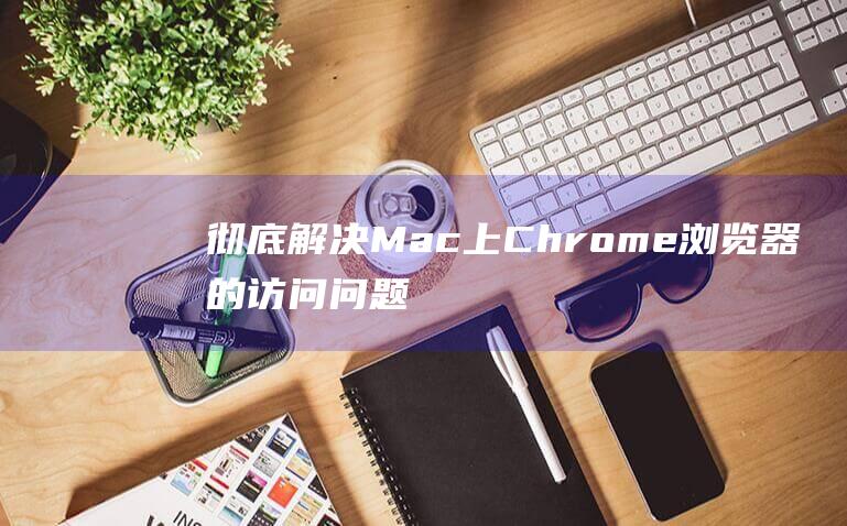 彻底解决 Mac 上 Chrome 浏览器的访问问题 (彻底解决猫毛满屋飞)